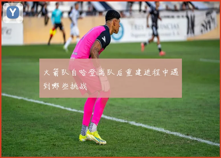 火箭队自哈登离队后重建进程中遇到哪些挑战