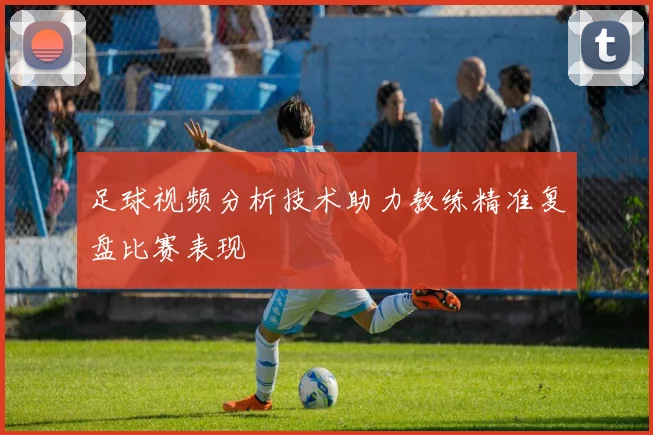 足球视频分析技术助力教练精准复盘比赛表现