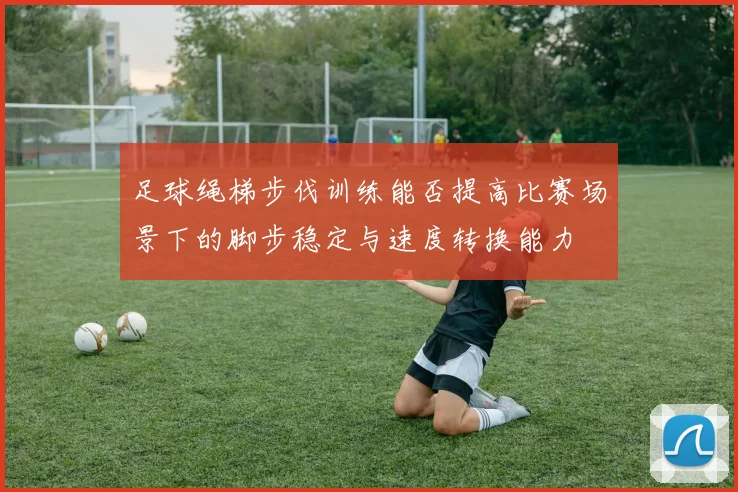 足球绳梯步伐训练能否提高比赛场景下的脚步稳定与速度转换能力