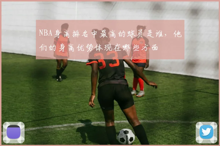 NBA身高排名中最高的球员是谁，他们的身高优势体现在哪些方面