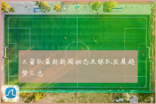 火箭队最新新闻动态及球队发展趋势汇总