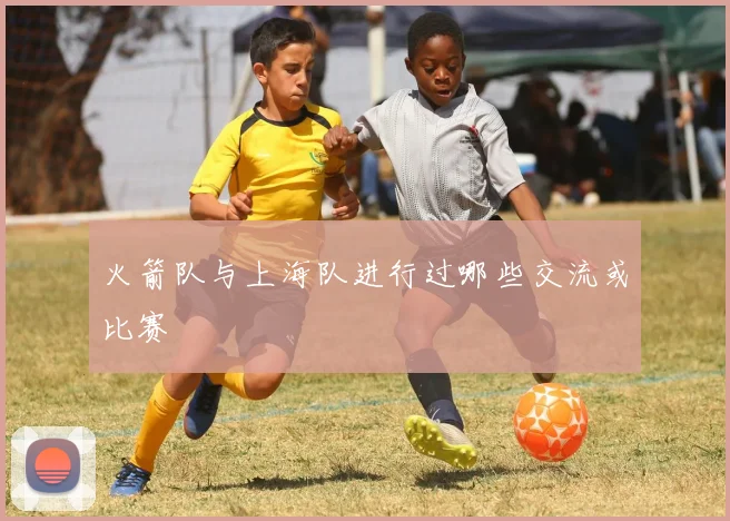 火箭队与上海队进行过哪些交流或比赛